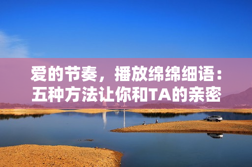 愛的節(jié)奏，播放綿綿細(xì)語：五種方法讓你和TA的親密更上一層樓