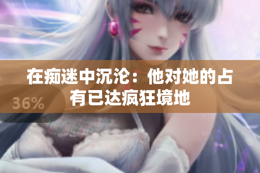 在癡迷中沉淪：他對她的占有已達瘋狂境地