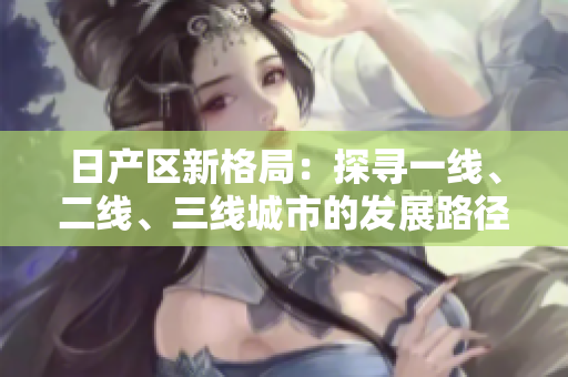 日產(chǎn)區(qū)新格局：探尋一線、二線、三線城市的發(fā)展路徑