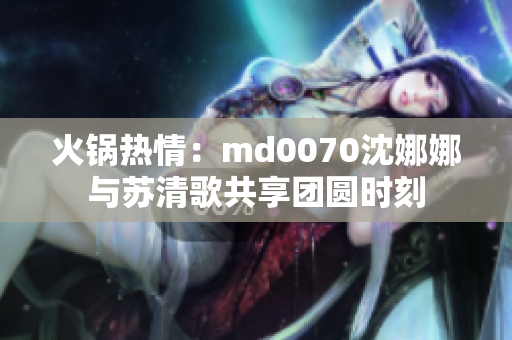火鍋熱情：md0070沈娜娜與蘇清歌共享團圓時刻