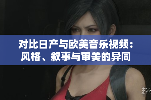 對比日產(chǎn)與歐美音樂視頻：風(fēng)格、敘事與審美的異同