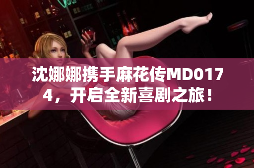 沈娜娜攜手麻花傳MD0174，開(kāi)啟全新喜劇之旅！