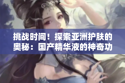 挑戰(zhàn)時(shí)間！探索亞洲護(hù)膚的奧秘：國(guó)產(chǎn)精華液的神奇功效