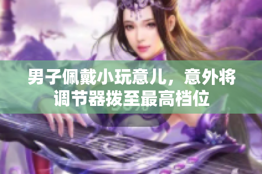 男子佩戴小玩意兒，意外將調(diào)節(jié)器撥至最高檔位