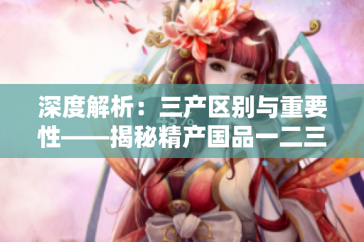 深度解析：三產(chǎn)區(qū)別與重要性——揭秘精產(chǎn)國品一二三產(chǎn)區(qū)的差異