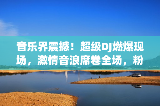 音樂界震撼！超級DJ燃爆現(xiàn)場，激情音浪席卷全場，粉絲熱血沸騰！