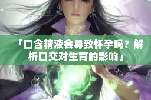 「口含精液會(huì)導(dǎo)致懷孕嗎？解析口交對(duì)生育的影響」