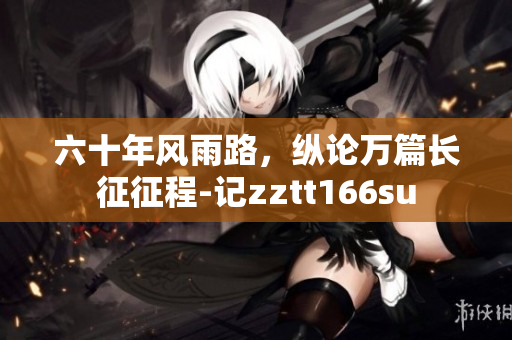 六十年風(fēng)雨路，縱論萬(wàn)篇長(zhǎng)征征程-記zztt166su