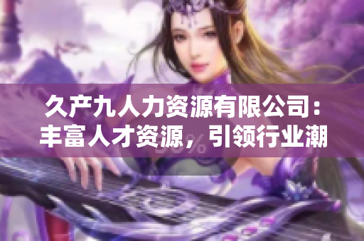 久產(chǎn)九人力資源有限公司：豐富人才資源，引領(lǐng)行業(yè)潮流