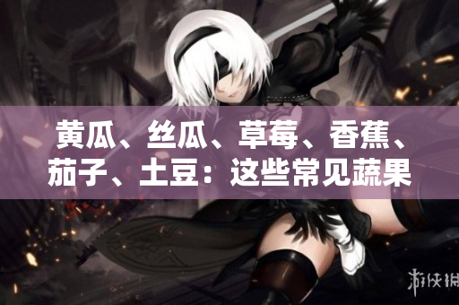 黃瓜、絲瓜、草莓、香蕉、茄子、土豆：這些常見蔬果的養(yǎng)分與健康益處