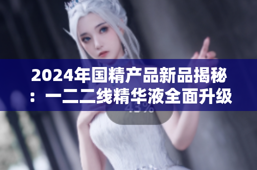 2024年國精產(chǎn)品新品揭秘：一二二線精華液全面升級(jí)