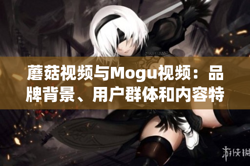 蘑菇視頻與Mogu視頻：品牌背景、用戶群體和內(nèi)容特色大比拼