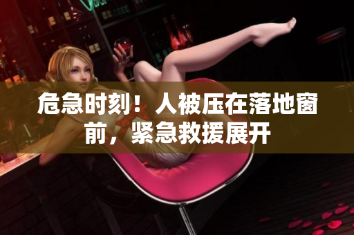 危急時(shí)刻！人被壓在落地窗前，緊急救援展開