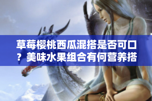 草莓櫻桃西瓜混搭是否可口？美味水果組合有何營養(yǎng)搭配建議？