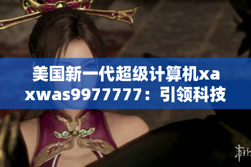 美國新一代超級計算機xaxwas9977777：引領(lǐng)科技前沿的震撼力量