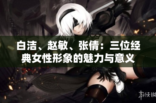 白潔、趙敏、張倩：三位經(jīng)典女性形象的魅力與意義