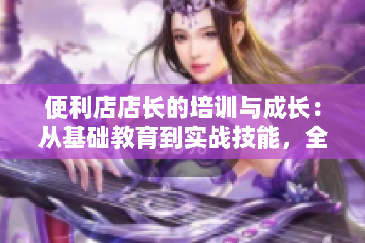 便利店店長(zhǎng)的培訓(xùn)與成長(zhǎng)：從基礎(chǔ)教育到實(shí)戰(zhàn)技能，全面解析管理之道