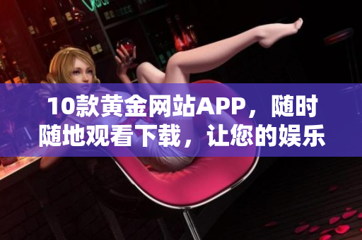 10款黃金網(wǎng)站APP，隨時隨地觀看下載，讓您的娛樂之選更好