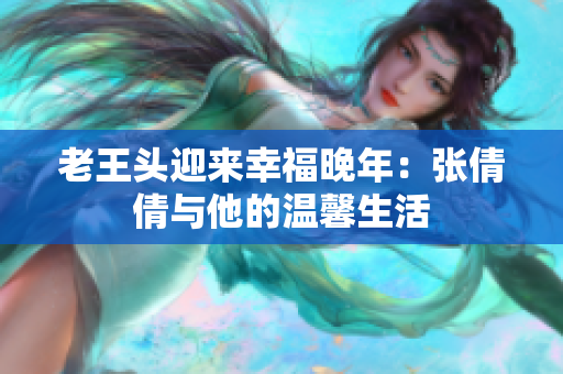 老王頭迎來幸福晚年：張倩倩與他的溫馨生活