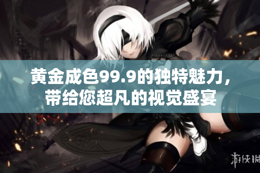 黃金成色99.9的獨(dú)特魅力，帶給您超凡的視覺盛宴
