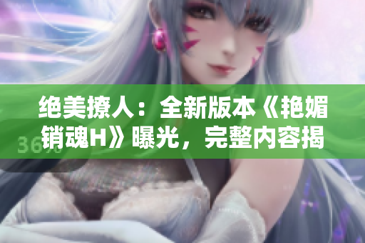 絕美撩人：全新版本《艷媚銷魂H》曝光，完整內(nèi)容揭秘！