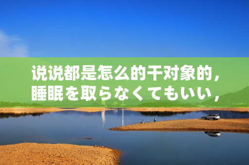 說說都是怎么的干對象的，睡眠を取らなくてもいい，睡覺抓著小雞一晚上會怎樣，睡過年紀(jì)最大的多少歲六十多，水潤緊致銷魂低吟古代，水潤緊致銷魂低吟743