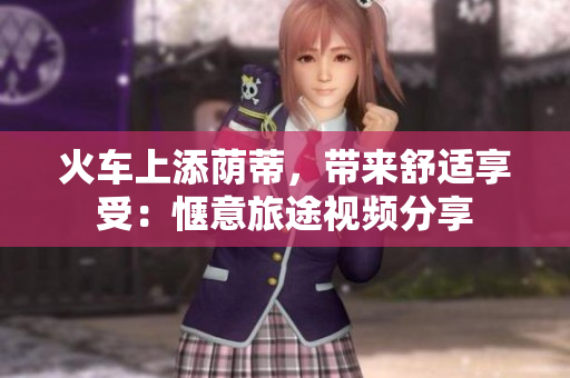 火車上添蔭蒂，帶來舒適享受：愜意旅途視頻分享