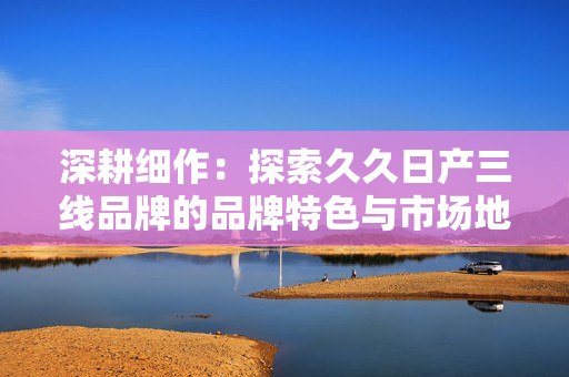 深耕細(xì)作：探索久久日產(chǎn)三線品牌的品牌特色與市場地位