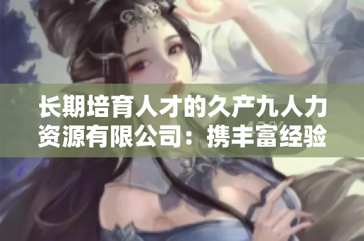 長期培育人才的久產(chǎn)九人力資源有限公司：攜豐富經(jīng)驗，探索人才之海