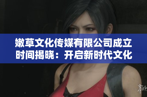 嫩草文化傳媒有限公司成立時(shí)間揭曉：開(kāi)啟新時(shí)代文化娛樂(lè)領(lǐng)域創(chuàng)新之路