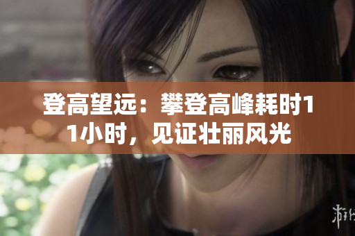 登高望遠(yuǎn)：攀登高峰耗時(shí)11小時(shí)，見證壯麗風(fēng)光