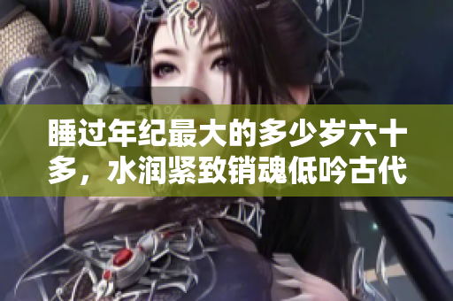 睡過年紀最大的多少歲六十多，水潤緊致銷魂低吟古代，水潤緊致銷魂低吟，說說都是怎么的干對象的，睡眠を取らなくてもいい，睡覺抓著小雞一晚上會怎樣1076