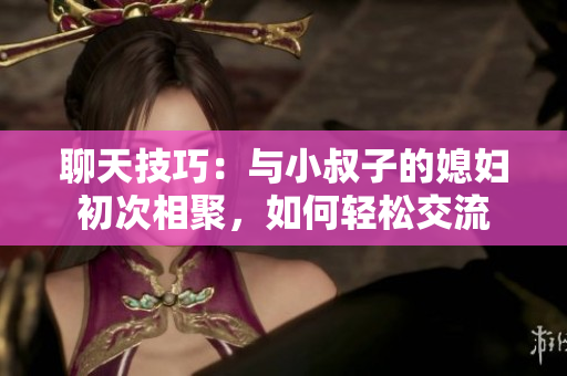 聊天技巧：與小叔子的媳婦初次相聚，如何輕松交流