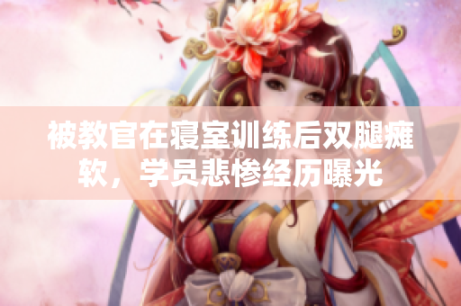 被教官在寢室訓(xùn)練后雙腿癱軟，學(xué)員悲慘經(jīng)歷曝光