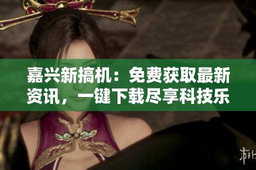 嘉興新搞機(jī)：免費獲取最新資訊，一鍵下載盡享科技樂趣