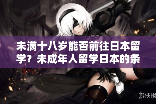 未滿十八歲能否前往日本留學(xué)？未成年人留學(xué)日本的條件是什么？