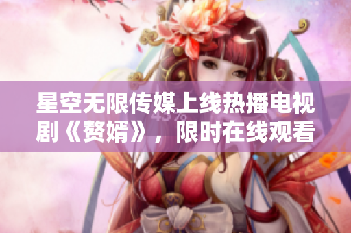 星空無限傳媒上線熱播電視劇《贅婿》，限時在線觀看！