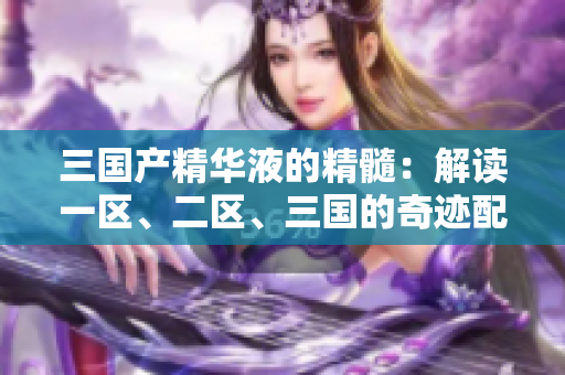 三國產(chǎn)精華液的精髓：解讀一區(qū)、二區(qū)、三國的奇跡配方