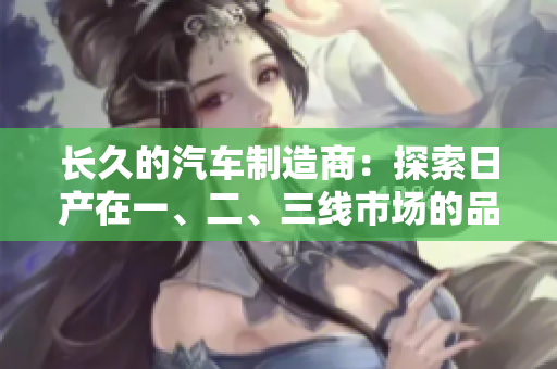 長久的汽車制造商：探索日產(chǎn)在一、二、三線市場的品牌發(fā)展