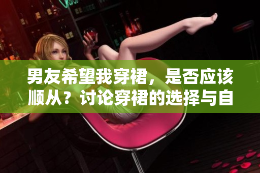 男友希望我穿裙，是否應(yīng)該順從？討論穿裙的選擇與自主性。