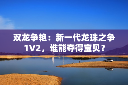 雙龍爭艷：新一代龍珠之爭1V2，誰能奪得寶貝？