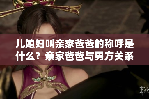 兒媳婦叫親家爸爸的稱呼是什么？親家爸爸與男方關(guān)系如何稱謂？