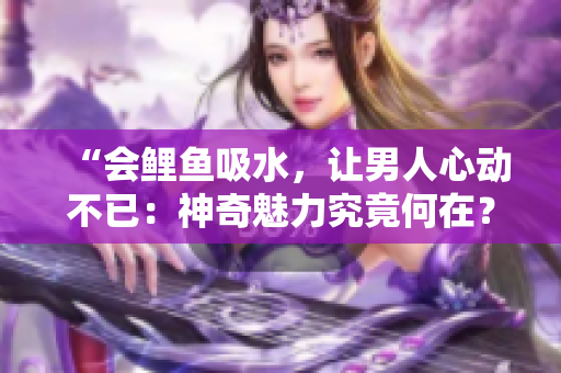 “會鯉魚吸水，讓男人心動不已：神奇魅力究竟何在？”