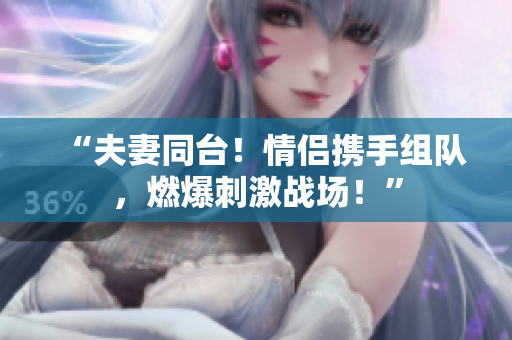 “夫妻同臺！情侶攜手組隊，燃爆刺激戰(zhàn)場！”