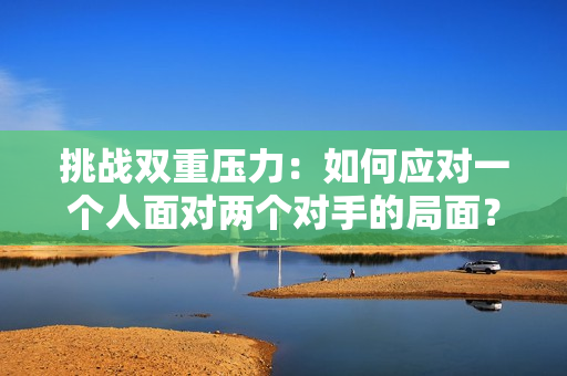 挑戰(zhàn)雙重壓力：如何應(yīng)對(duì)一個(gè)人面對(duì)兩個(gè)對(duì)手的局面？