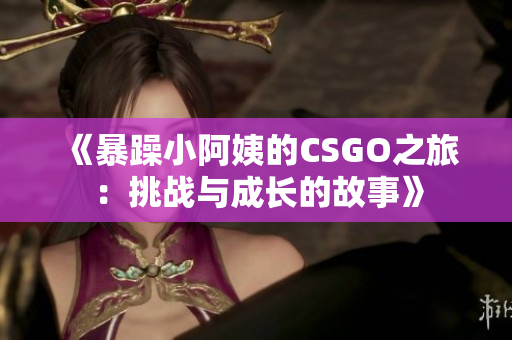 《暴躁小阿姨的CSGO之旅：挑戰(zhàn)與成長(zhǎng)的故事》