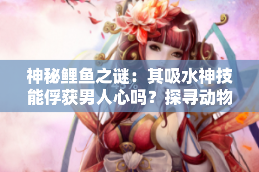 神秘鯉魚(yú)之謎：其吸水神技能俘獲男人心嗎？探尋動(dòng)物王國(guó)中的愛(ài)情密碼！
