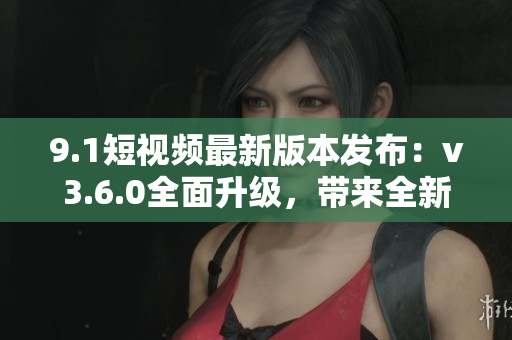 9.1短視頻最新版本發(fā)布：v3.6.0全面升級(jí)，帶來(lái)全新功能