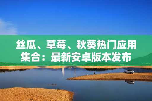 絲瓜、草莓、秋葵熱門應用集合：最新安卓版本發(fā)布