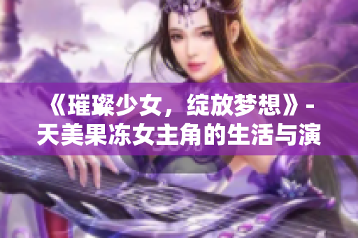 《璀璨少女，綻放夢(mèng)想》- 天美果凍女主角的生活與演藝探秘